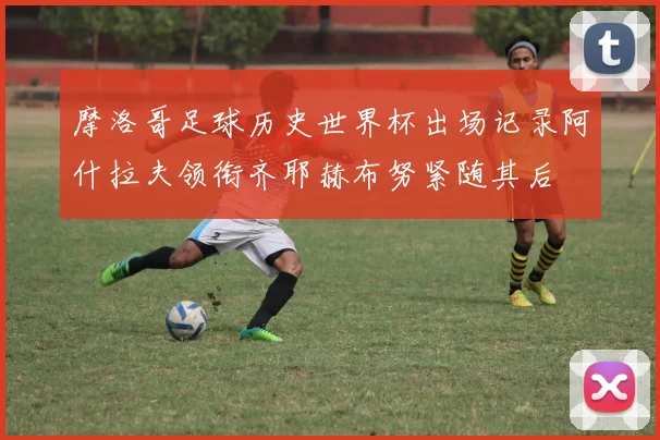 摩洛哥足球历史世界杯出场记录阿什拉夫领衔齐耶赫布努紧随其后