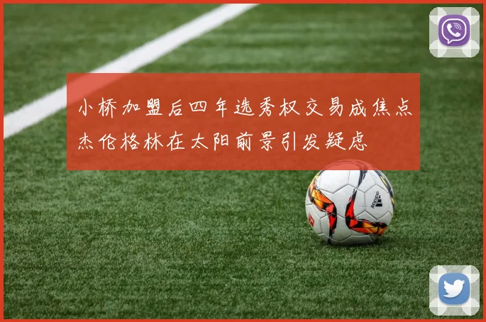 小桥加盟后四年选秀权交易成焦点杰伦格林在太阳前景引发疑虑