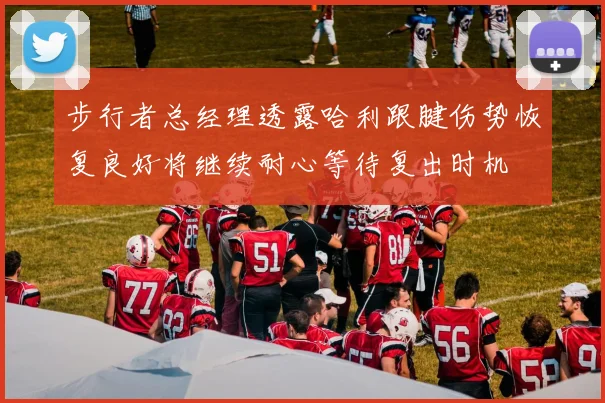 步行者总经理透露哈利跟腱伤势恢复良好将继续耐心等待复出时机