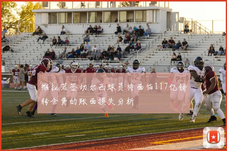维拉若签切尔西球员将面临117亿镑转会费的账面损失分析