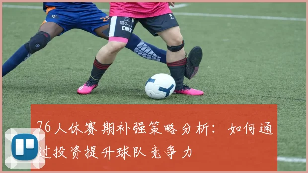 76人休赛期补强策略分析：如何通过投资提升球队竞争力
