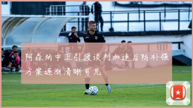 阿森纳中卫引援谈判加速后防补强方案逐渐清晰可见