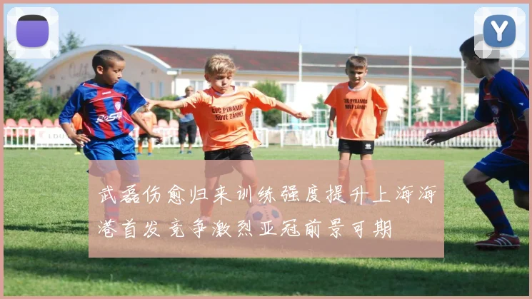 武磊伤愈归来训练强度提升上海海港首发竞争激烈亚冠前景可期