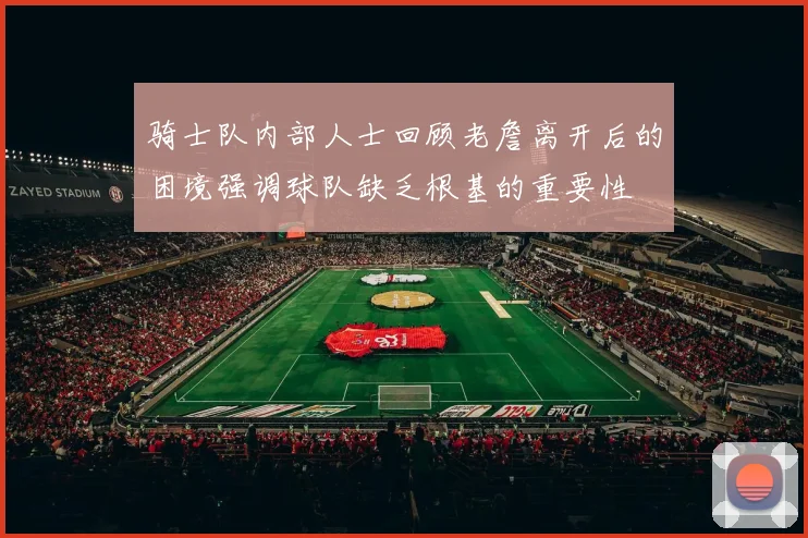 骑士队内部人士回顾老詹离开后的困境强调球队缺乏根基的重要性