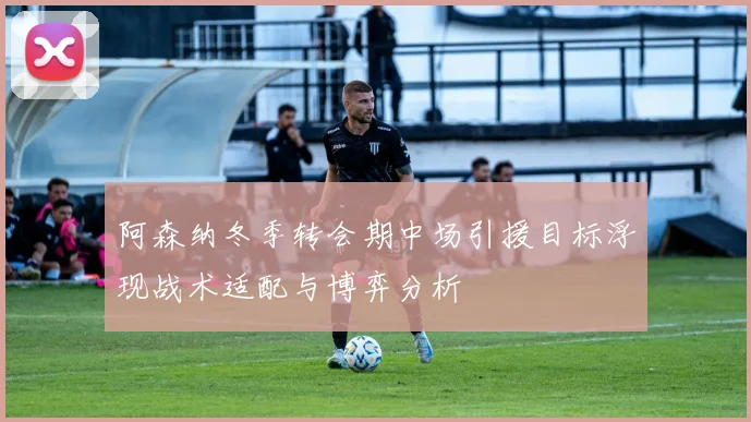 阿森纳冬季转会期中场引援目标浮现战术适配与博弈分析