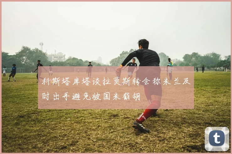 科斯塔库塔谈拉莫斯转会称米兰及时出手避免被国米截胡