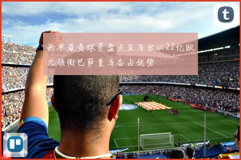 西甲最贵球员盘点亚马尔以22亿欧元领衔巴萨皇马各占优势