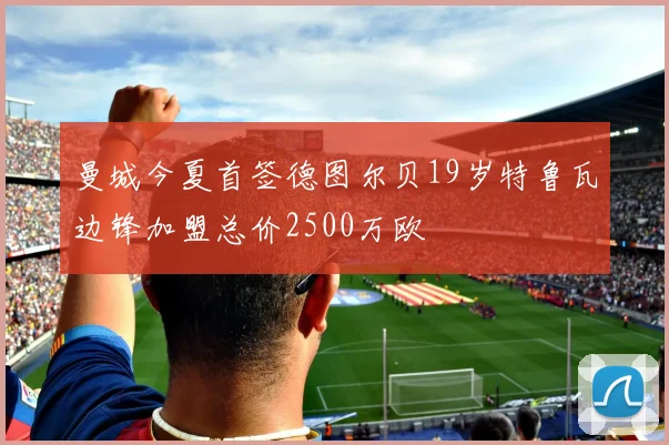 曼城今夏首签德图尔贝19岁特鲁瓦边锋加盟总价2500万欧