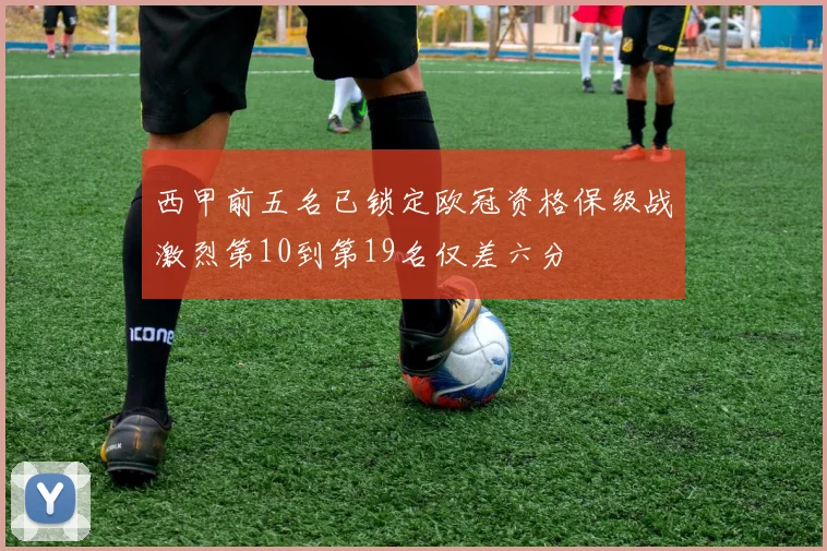 西甲前五名已锁定欧冠资格保级战激烈第10到第19名仅差六分