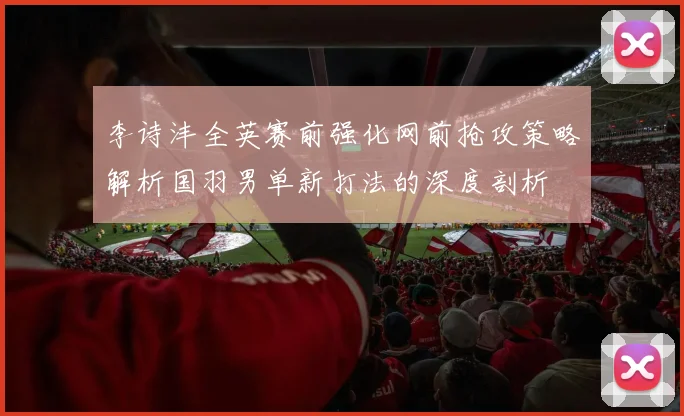 李诗沣全英赛前强化网前抢攻策略解析国羽男单新打法的深度剖析