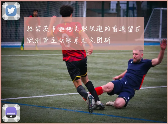 格雷茨卡拒绝美职联邀约首选留在欧洲曾主动联系尤文图斯