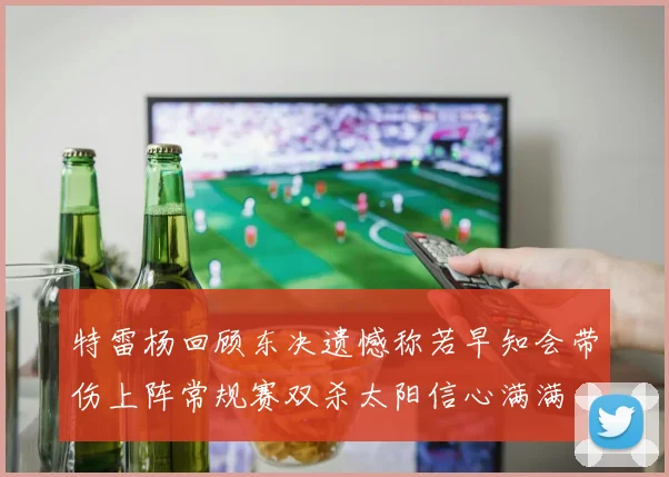 特雷杨回顾东决遗憾称若早知会带伤上阵常规赛双杀太阳信心满满