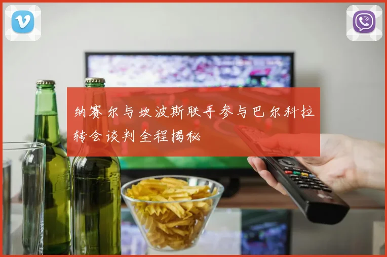 纳赛尔与坎波斯联手参与巴尔科拉转会谈判全程揭秘