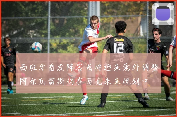 西班牙首发阵容或将迎来意外调整阿尔瓦雷斯仍在马竞未来规划中