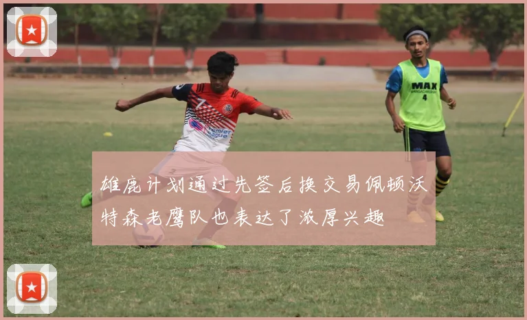 雄鹿计划通过先签后换交易佩顿沃特森老鹰队也表达了浓厚兴趣