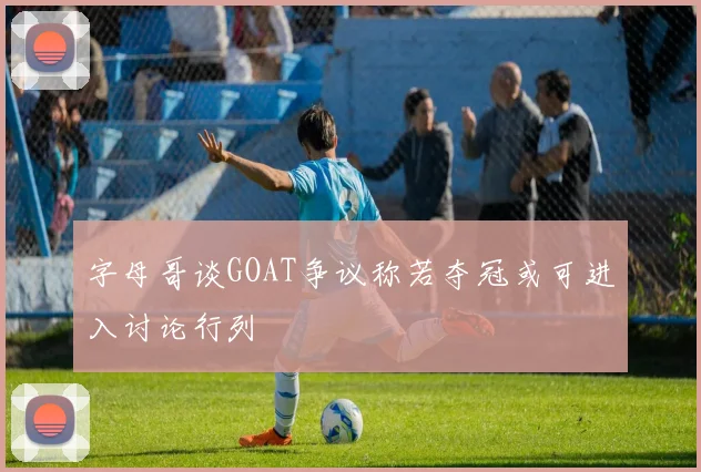 字母哥谈GOAT争议称若夺冠或可进入讨论行列