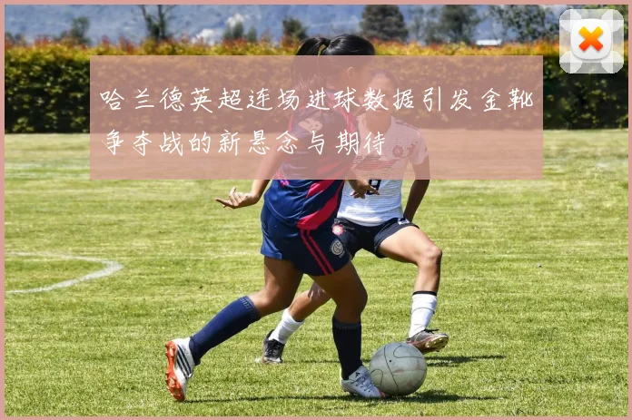 哈兰德英超连场进球数据引发金靴争夺战的新悬念与期待